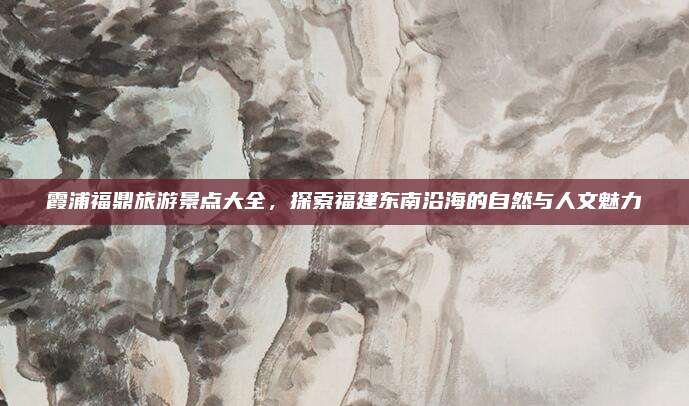 霞浦福鼎旅游景点大全，探索福建东南沿海的自然与人文魅力