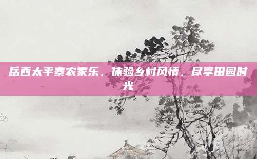 岳西太平寨农家乐，体验乡村风情，尽享田园时光