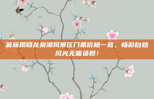 最新揭晓龙泉湖风景区门票价格一览，畅游自然风光无需负担！