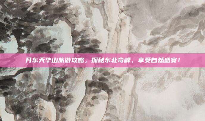 丹东天华山旅游攻略，探秘东北奇峰，享受自然盛宴！