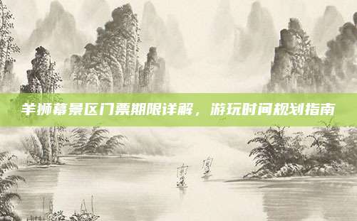 羊狮幕景区门票期限详解，游玩时间规划指南