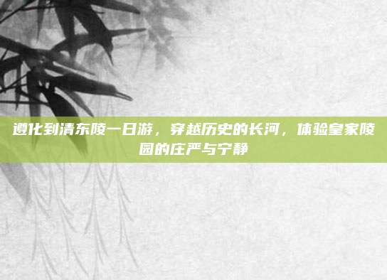 遵化到清东陵一日游，穿越历史的长河，体验皇家陵园的庄严与宁静