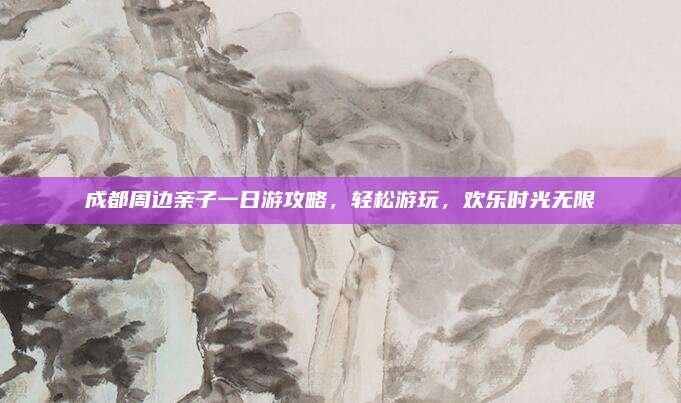 成都周边亲子一日游攻略，轻松游玩，欢乐时光无限