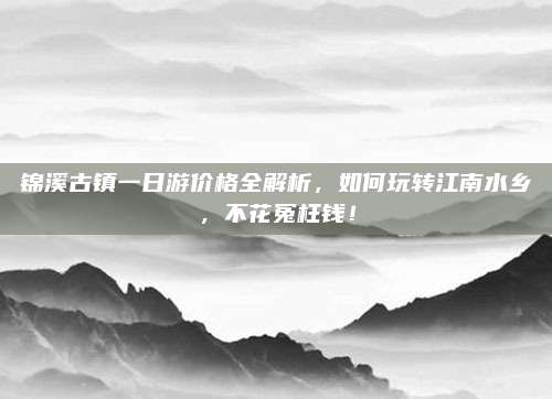 锦溪古镇一日游价格全解析，如何玩转江南水乡，不花冤枉钱！