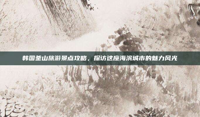 韩国釜山旅游景点攻略，探访这座海滨城市的魅力风光