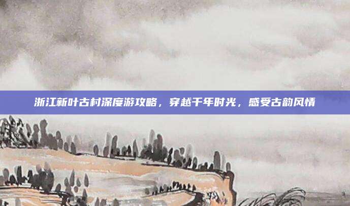 浙江新叶古村深度游攻略，穿越千年时光，感受古韵风情