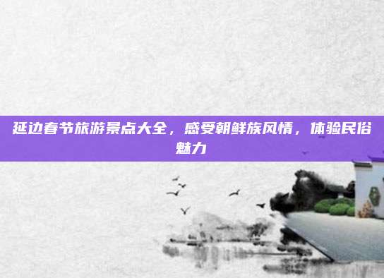 延边春节旅游景点大全，感受朝鲜族风情，体验民俗魅力