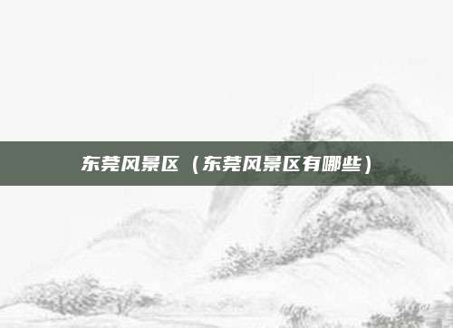 东莞风景区（东莞风景区有哪些）