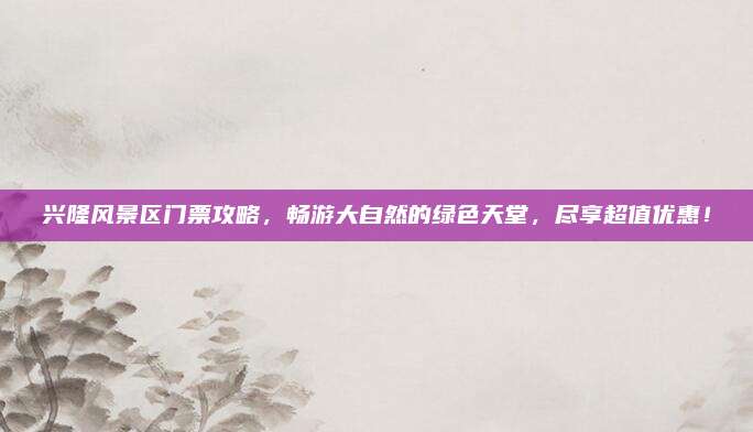 兴隆风景区门票攻略，畅游大自然的绿色天堂，尽享超值优惠！