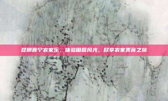 昆明晋宁农家乐，体验田园风光，尽享农家美食之旅