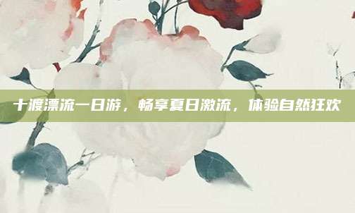 十渡漂流一日游，畅享夏日激流，体验自然狂欢