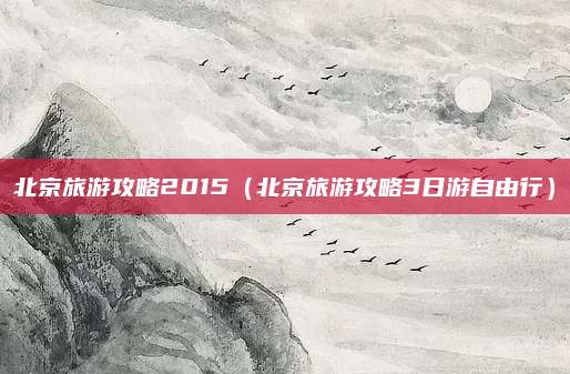 北京旅游攻略2015（北京旅游攻略3日游自由行）