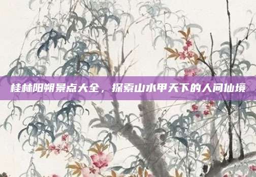 桂林阳朔景点大全，探索山水甲天下的人间仙境