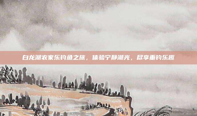 白龙湖农家乐钓鱼之旅，体验宁静湖光，尽享垂钓乐趣