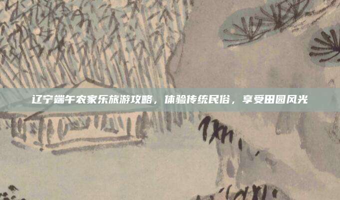 辽宁端午农家乐旅游攻略，体验传统民俗，享受田园风光