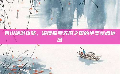 四川旅游攻略，深度探索天府之国的绝美景点地图