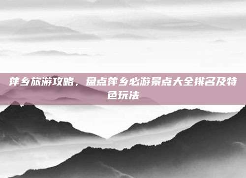 萍乡旅游攻略，盘点萍乡必游景点大全排名及特色玩法