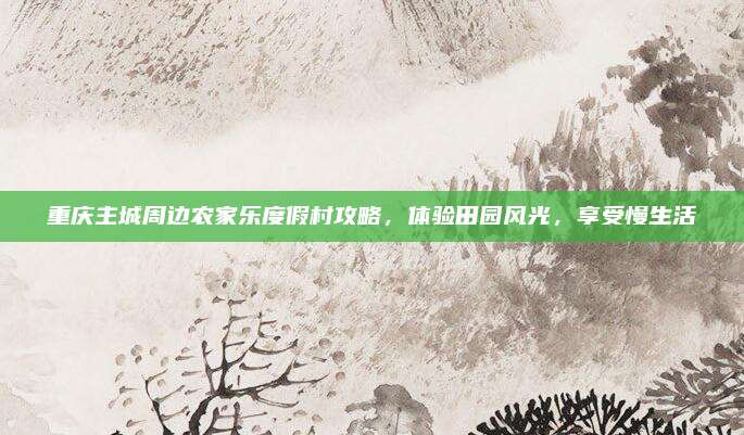 重庆主城周边农家乐度假村攻略，体验田园风光，享受慢生活