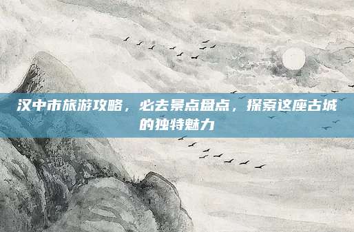 汉中市旅游攻略，必去景点盘点，探索这座古城的独特魅力