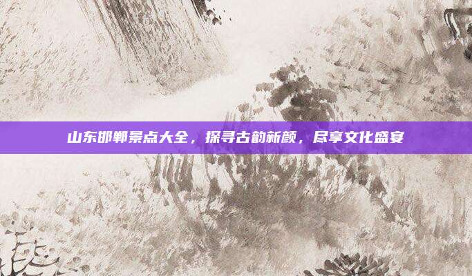 山东邯郸景点大全，探寻古韵新颜，尽享文化盛宴