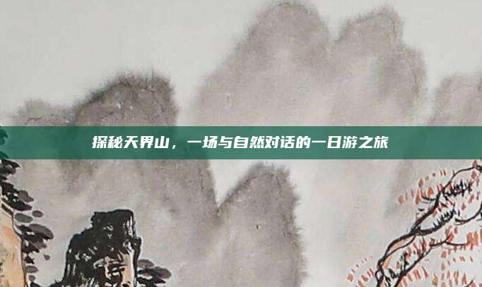 探秘天界山，一场与自然对话的一日游之旅