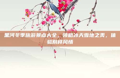 黑河冬季旅游景点大全，领略冰天雪地之美，体验别样风情