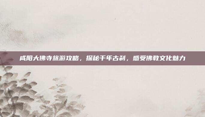 咸阳大佛寺旅游攻略，探秘千年古刹，感受佛教文化魅力