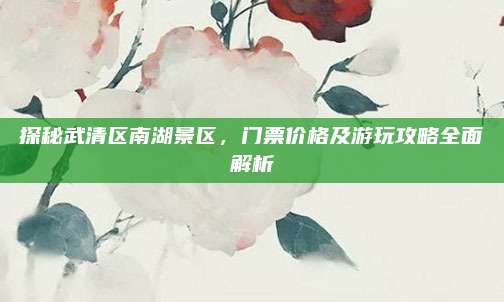 探秘武清区南湖景区，门票价格及游玩攻略全面解析