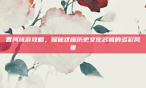 香河旅游攻略，探秘这座历史文化名城的多彩风景