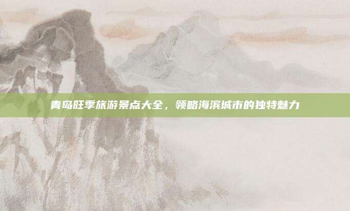 青岛旺季旅游景点大全,领略海滨城市的独特魅力