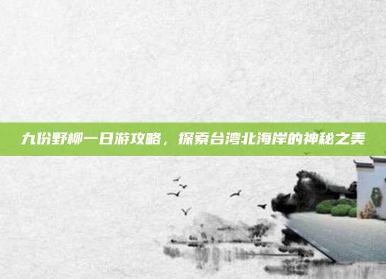 九份野柳一日游攻略，探索台湾北海岸的神秘之美