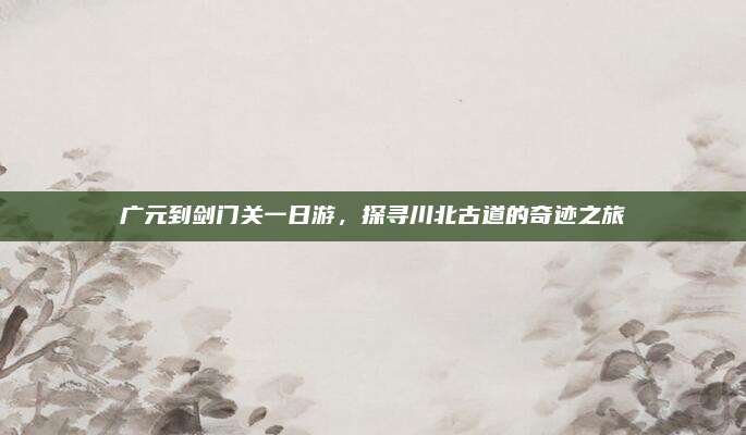 广元到剑门关一日游，探寻川北古道的奇迹之旅