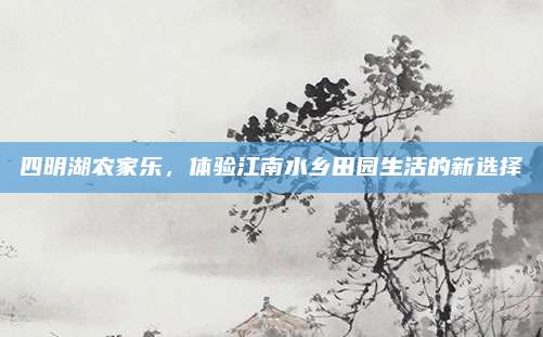 四明湖农家乐,体验江南水乡田园生活的新选择