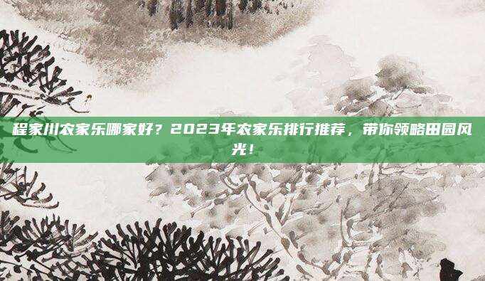 程家川农家乐哪家好？2023年农家乐排行推荐，带你领略田园风光！