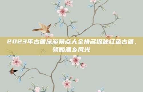 2023年古蔺旅游景点大全排名探秘红色古蔺，领略酒乡风光
