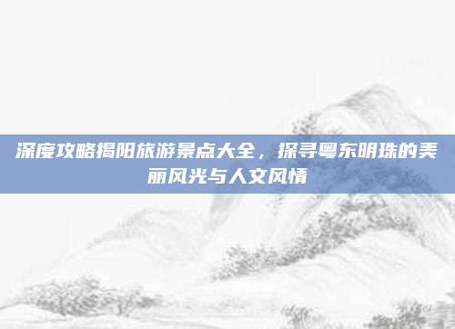 深度攻略揭阳旅游景点大全,探寻粤东明珠的美丽风光与人文风情