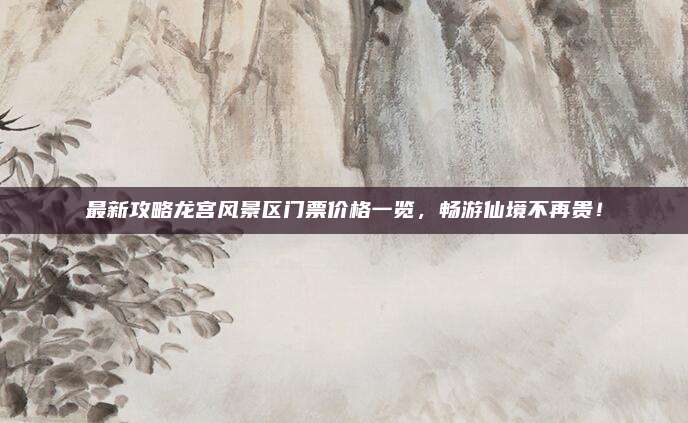 最新攻略龙宫风景区门票价格一览,畅游仙境不再贵!