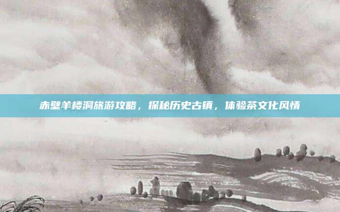 赤壁羊楼洞旅游攻略，探秘历史古镇，体验茶文化风情