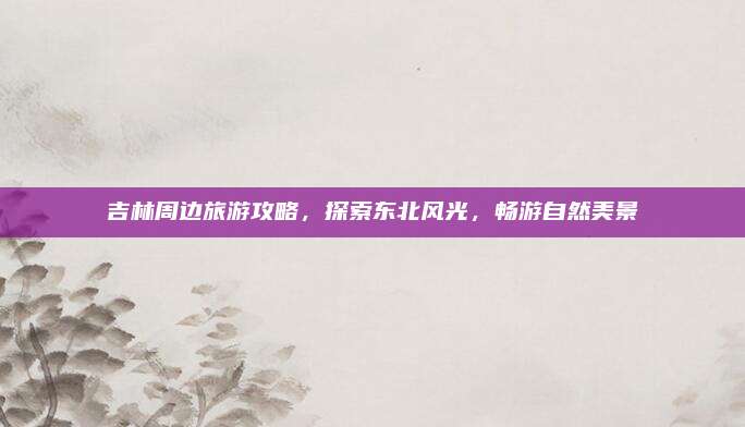 吉林周边旅游攻略，探索东北风光，畅游自然美景