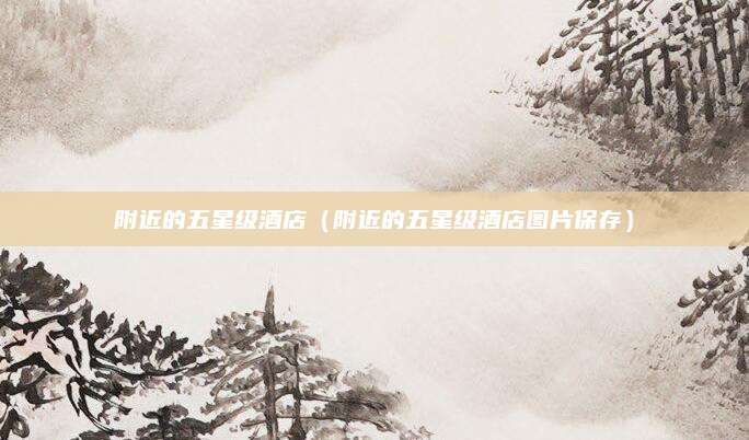 附近的五星级酒店（附近的五星级酒店图片保存）