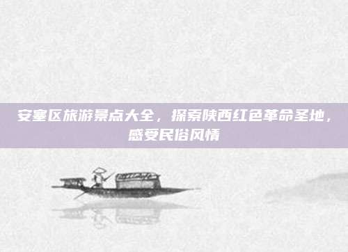 安塞区旅游景点大全，探索陕西红色革命圣地，感受民俗风情