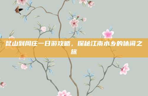 昆山到周庄一日游攻略，探秘江南水乡的休闲之旅
