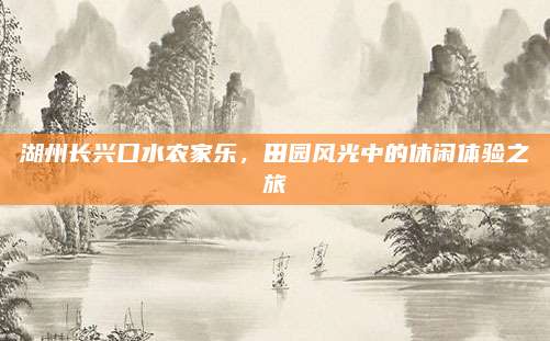 湖州长兴口水农家乐，田园风光中的休闲体验之旅