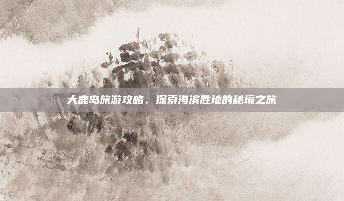 大鹿岛旅游攻略，探索海滨胜地的秘境之旅