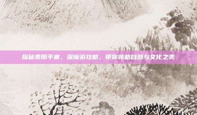 探秘贵阳平寨，深度游攻略，带你领略自然与文化之美