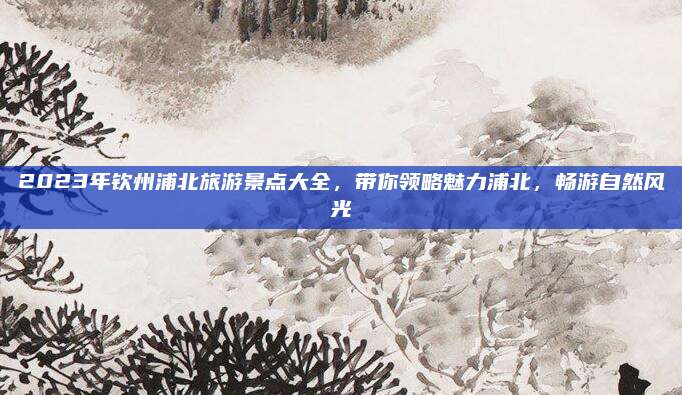 2023年钦州浦北旅游景点大全，带你领略魅力浦北，畅游自然风光