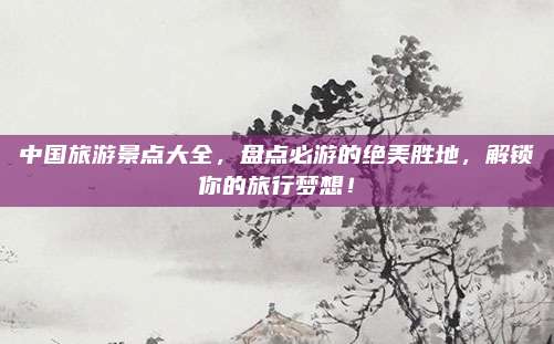 中国旅游景点大全,盘点必游的绝美胜地,解锁你的旅行梦想!