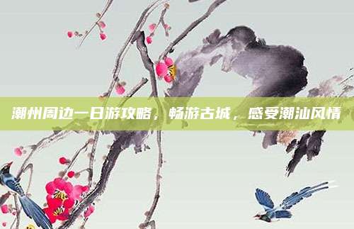 潮州周边一日游攻略,畅游古城,感受潮汕风情