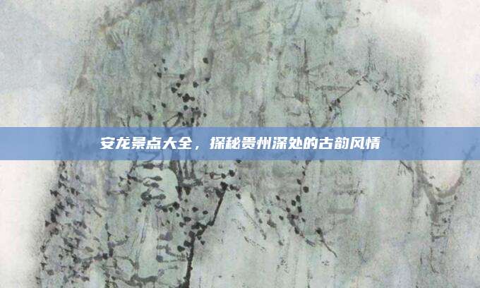 安龙景点大全，探秘贵州深处的古韵风情