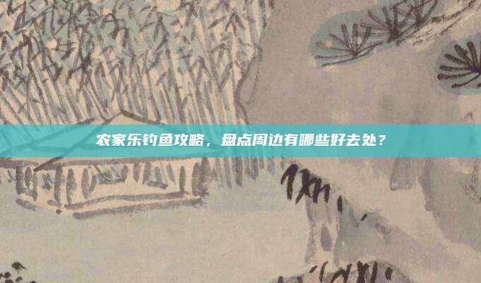 农家乐钓鱼攻略，盘点周边有哪些好去处？